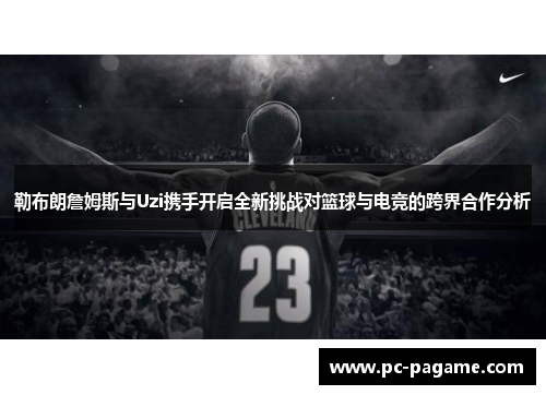 勒布朗詹姆斯与Uzi携手开启全新挑战对篮球与电竞的跨界合作分析