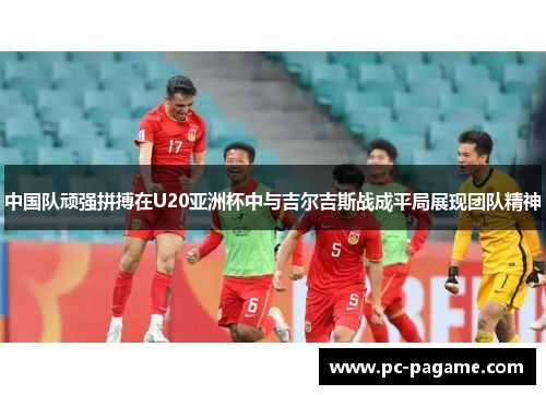 中国队顽强拼搏在U20亚洲杯中与吉尔吉斯战成平局展现团队精神