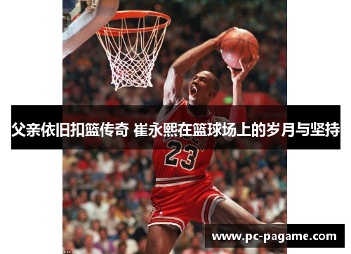 父亲依旧扣篮传奇 崔永熙在篮球场上的岁月与坚持