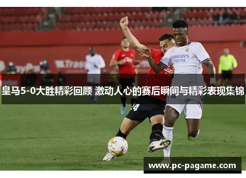 皇马5-0大胜精彩回顾 激动人心的赛后瞬间与精彩表现集锦