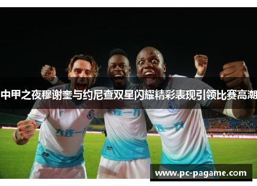 中甲之夜穆谢奎与约尼查双星闪耀精彩表现引领比赛高潮