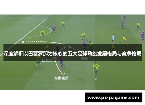 深度解析以巴塞罗那为核心的五大足球劲旅发展格局与竞争格局