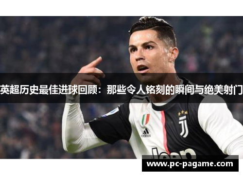英超历史最佳进球回顾：那些令人铭刻的瞬间与绝美射门