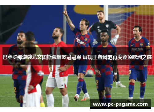 巴塞罗那逆袭尤文图斯荣膺欧冠冠军 展现王者风范再度登顶欧洲之巅