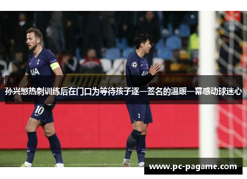 孙兴慜热刺训练后在门口为等待孩子逐一签名的温暖一幕感动球迷心