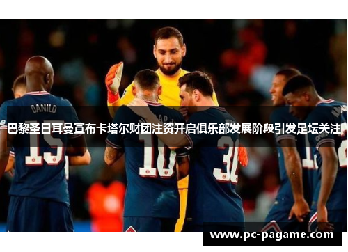 巴黎圣日耳曼宣布卡塔尔财团注资开启俱乐部发展阶段引发足坛关注