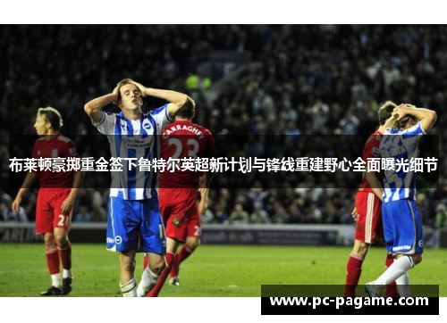 布莱顿豪掷重金签下鲁特尔英超新计划与锋线重建野心全面曝光细节