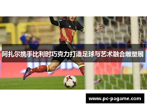 阿扎尔携手比利时巧克力打造足球与艺术融合雕塑展 