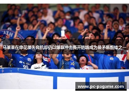 马莱莱在申花屡失良机却仍以爆裂冲击撕开防线成为最矛盾前锋之一