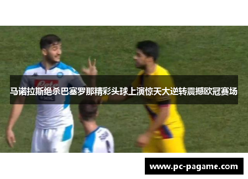 马诺拉斯绝杀巴塞罗那精彩头球上演惊天大逆转震撼欧冠赛场