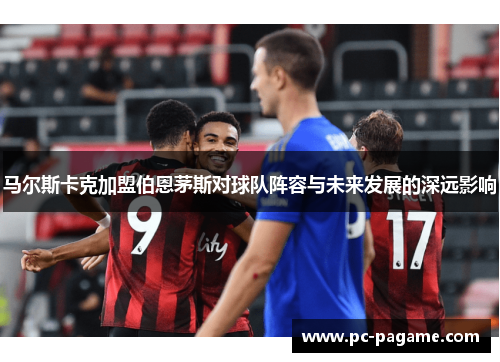 马尔斯卡克加盟伯恩茅斯对球队阵容与未来发展的深远影响